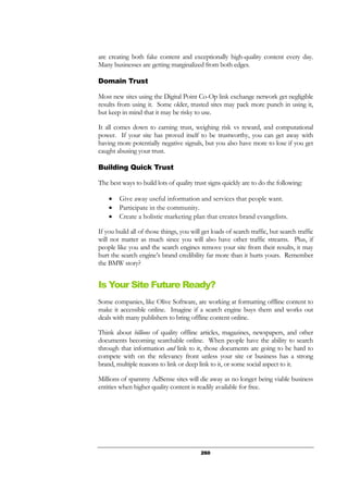260
are creating both fake content and exceptionally high-quality content every day.
Many businesses are getting marginalized from both edges.
Domain Trust
Most new sites using the Digital Point Co-Op link exchange network get negligible
results from using it. Some older, trusted sites may pack more punch in using it,
but keep in mind that it may be risky to use.
It all comes down to earning trust, weighing risk vs reward, and computational
power. If your site has proved itself to be trustworthy, you can get away with
having more potentially negative signals, but you also have more to lose if you get
caught abusing your trust.
Building Quick Trust
The best ways to build lots of quality trust signs quickly are to do the following:
• Give away useful information and services that people want.
• Participate in the community.
• Create a holistic marketing plan that creates brand evangelists.
If you build all of those things, you will get loads of search traffic, but search traffic
will not matter as much since you will also have other traffic streams. Plus, if
people like you and the search engines remove your site from their results, it may
hurt the search engine’s brand credibility far more than it hurts yours. Remember
the BMW story?
Is Your Site Future Ready?
Some companies, like Olive Software, are working at formatting offline content to
make it accessible online. Imagine if a search engine buys them and works out
deals with many publishers to bring offline content online.
Think about billions of quality offline articles, magazines, newspapers, and other
documents becoming searchable online. When people have the ability to search
through that information and link to it, those documents are going to be hard to
compete with on the relevancy front unless your site or business has a strong
brand, multiple reasons to link or deep link to it, or some social aspect to it.
Millions of spammy AdSense sites will die away as no longer being viable business
entities when higher quality content is readily available for free.
 