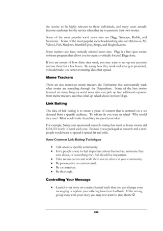 262
the service to be highly relevant to those individuals, and many users actually
become marketers for the service when they try to promote their own stories.
Some of the most popular social news sites are Digg, Netscape, Reddit, and
Newsvine. Some of the most popular social bookmarking sites are Del.icio.us, My
Yahoo!, Furl, Shadows, StumbleUpon, Simpy, and Ma.gnolia.com.
Some markets also have vertically oriented news sites. Pligg is a free open source
software program that allows you to create a vertically focused Digg clone.
If you are unsure of how these sites work, you may want to set up test accounts
and use them for a few hours. By seeing how they work and what gets promoted,
it should make you better at creating ideas that spread.
Meme Trackers
There are also numerous meme trackers like Techmeme that automatically track
what stories are spreading through the blogosphere. Some of the best stories
featured on many blogs or social news sites can pick up free additional exposure
from meme trackers, and thus wind up talked about on more blogs.
Link Baiting
The idea of link baiting is to create a piece of content that is centered on a set
demand from a specific audience. To whom do you want to relate? Why would
they care? What would make them likely to spread your idea?
For example, Salary.com sponsored research stating that work at home moms did
$134,121 worth of work each year. Because it was packaged as research and a story
people would want to spread it spread far and wide.
Some Common Link-Baiting Techniques
• Talk about a specific community.
• Give people a way to feel important about themselves, someone they
care about, or something they feel should be important.
• Take recent events and scale them out to others in your community.
• Be provocative or controversial.
• Be a contrarian.
• Be thorough.
Controlling Your Message
• Launch your story on a main channel such that you can change your
messaging or update your offering based on feedback. If the wrong
group runs with your story you may not want to stop them! ☺
 