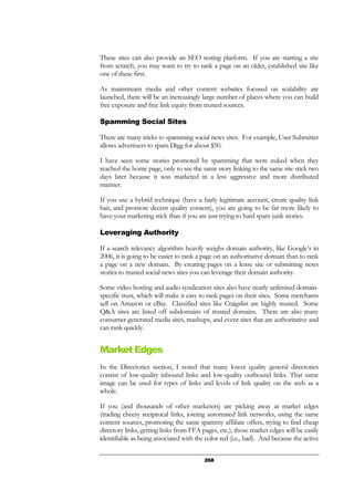 268
These sites can also provide an SEO testing platform. If you are starting a site
from scratch, you may want to try to rank a page on an older, established site like
one of these first.
As mainstream media and other content websites focused on scalability are
launched, there will be an increasingly large number of places where you can build
free exposure and free link equity from trusted sources.
Spamming Social Sites
There are many tricks to spamming social news sites. For example, User Submitter
allows advertisers to spam Digg for about $50.
I have seen some stories promoted by spamming that were nuked when they
reached the home page, only to see the same story linking to the same site stick two
days later because it was marketed in a less aggressive and more distributed
manner.
If you use a hybrid technique (have a fairly legitimate account, create quality link
bait, and promote decent quality content), you are going to be far more likely to
have your marketing stick than if you are just trying to hard spam junk stories.
Leveraging Authority
If a search relevancy algorithm heavily weighs domain authority, like Google’s in
2006, it is going to be easier to rank a page on an authoritative domain than to rank
a page on a new domain. By creating pages on a lense site or submitting news
stories to trusted social news sites you can leverage their domain authority.
Some video hosting and audio syndication sites also have nearly unlimited domain-
specific trust, which will make it easy to rank pages on their sites. Some merchants
sell on Amazon or eBay. Classified sites like Craigslist are highly trusted. Some
Q&A sites are listed off subdomains of trusted domains. There are also many
consumer generated media sites, mashups, and event sites that are authoritative and
can rank quickly.
Market Edges
In the Directories section, I noted that many lower quality general directories
consist of low-quality inbound links and low-quality outbound links. That same
image can be used for types of links and levels of link quality on the web as a
whole.
If you (and thousands of other marketers) are picking away at market edges
(trading cheesy reciprocal links, joining automated link networks, using the same
content sources, promoting the same spammy affiliate offers, trying to find cheap
directory links, getting links from FFA pages, etc.), those market edges will be easily
identifiable as being associated with the color red (i.e., bad). And because the active
 