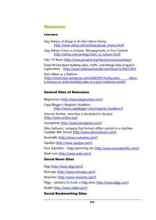 270
Resources
Literature
Clay Shirky’s A Group Is Its Own Worst Enemy
(http://www.shirky.com/writings/group_enemy.html)
Clay Shirky’s Fame vs Fortune: Micropayments vs Free Content
(http://shirky.com/writings/fame_vs_fortune.html)
Fake TV News (http://www.prwatch.org/fakenews/execsummary)
Good thread about building value, traffic, and linkage data (requires
registration) (http://www.webmasterworld.com/forum12/3047.htm)
Paris Hilton as a Platform
(http://chartreuse.wordpress.com/2006/09/18/why-paris- hilton-
is-famous-or-understanding-value-in-a-post-madonna-world/)
General Sites of Relevance
Blogsvertise (http://www.blogsvertise.com/)
Copy Blogger’s Magnetic Headlines
(http://www.copyblogger.com/magnetic-headlines/)
Internet Archive: view how a site looked in the past
(http://www.archive.org)
Istockphoto (http://www.istockphoto.com/)
Olive Software: company that formats offline content in a machine-
readable XML format (http://www.olivesoftware.com/)
ReviewMe (http://www.reviewme.com/)
Squidoo (http://www.squidoo.com/)
User Submitter – Digg spamming site (http://www.usersubmitter.com/)
Work.com (http://www.work.com/)
Social News Sites
Digg (http://www.digg.com/)
Netscape (http://www.netscape.com/)
Newsvine (http://www.newsvine.com/)
Pligg – software to create a Digg clone (http://www.pligg.com/)
Reddit (http://www.reddit.com/)
Social Bookmarking Sites
 