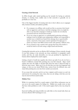 275
Creating a Link Network
In 2006, Google really started pushing up the rewards for having an authority
domain, so creating many smaller sites in link networks is generally not as
profitable as it once was.
One of the biggest benefits of creating mini sites is that it allows you to segregate
risks, business models, and audience profiles.
• If a company you affiliate with would not like to associate their brand
with an aggressive and cheesy viral link campaign, then you might be
able to use that link campaign to build up a feeder site not directly
associated with the monetization model.
• If you are using an aggressive or underhanded marketing technique,
making it look as though some independent affiliate was responsible is
another way to shield your brand from damage due to questionable
tactics. Just look at how many content spammers Google pays to
clutter up Yahoo! and MSN search results with spammy AdSense sites.
• If you wanted to tap a market and a group that hates that market it
would be hard to do both using a single brand and domain.
Creating link networks can be an effective SEO technique if done correctly, though
if your link renting or site networks are done exclusively to manipulate search
results, and they are easily detectable, you may get penalized by algorithms or
human editors employed by search engines.
Linking a bunch of small sites together also shows up easily if you do not have a
bunch of different external links pointing into your link network. Many search
engines also have the ability to devalue links from the same C block IP range or
from the same owner. Make sure if you do this that your sites look legitimate and
unique, or that you use mixed WhoIs data, various hosts for different sites, and
many links pointing into your sites from outside your network.
If you create link networks and do not have original, useful content on each site
(and reasons for creating the many sites), then you are taking a risk that your site
may be removed from search results.
Hidden Text
While it is sometimes hard for a search engine to find, fellow webmasters may rat
you out to the search engines for hiding text. Hidden text usually exists on sites
that have other problems as well. If the search engines find it, they may drop the
site.
Keyword stuffing and using invisible text adds little on the reward side; there are
far more effective SEO techniques to use.
 
