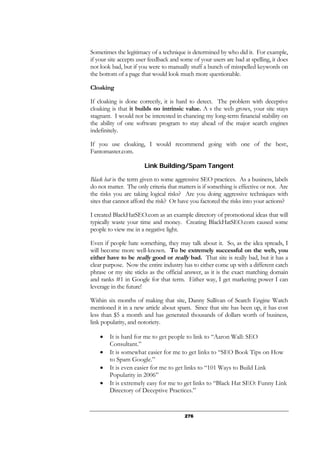 276
Sometimes the legitimacy of a technique is determined by who did it. For example,
if your site accepts user feedback and some of your users are bad at spelling, it does
not look bad, but if you were to manually stuff a bunch of misspelled keywords on
the bottom of a page that would look much more questionable.
Cloaking
If cloaking is done correctly, it is hard to detect. The problem with deceptive
cloaking is that it builds no intrinsic value. A s the web grows, your site stays
stagnant. I would not be interested in chancing my long-term financial stability on
the ability of one software program to stay ahead of the major search engines
indefinitely.
If you use cloaking, I would recommend going with one of the best:,
Fantomaster.com.
Link Building/Spam Tangent
Black hat is the term given to some aggressive SEO practices. As a business, labels
do not matter. The only criteria that matters is if something is effective or not. Are
the risks you are taking logical risks? Are you doing aggressive techniques with
sites that cannot afford the risk? Or have you factored the risks into your actions?
I created BlackHatSEO.com as an example directory of promotional ideas that will
typically waste your time and money. Creating BlackHatSEO.com caused some
people to view me in a negative light.
Even if people hate something, they may talk about it. So, as the idea spreads, I
will become more well-known. To be extremely successful on the web, you
either have to be really good or really bad. That site is really bad, but it has a
clear purpose. Now the entire industry has to either come up with a different catch
phrase or my site sticks as the official answer, as it is the exact matching domain
and ranks #1 in Google for that term. Either way, I get marketing power I can
leverage in the future!
Within six months of making that site, Danny Sullivan of Search Engine Watch
mentioned it in a new article about spam. Since that site has been up, it has cost
less than $5 a month and has generated thousands of dollars worth of business,
link popularity, and notoriety.
• It is hard for me to get people to link to “Aaron Wall: SEO
Consultant.”
• It is somewhat easier for me to get links to “SEO Book Tips on How
to Spam Google.”
• It is even easier for me to get links to “101 Ways to Build Link
Popularity in 2006”
• It is extremely easy for me to get links to “Black Hat SEO: Funny Link
Directory of Deceptive Practices.”
 