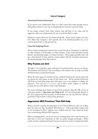 277
End of Tangent
Automated Content Generation
If you create a new collaborative filter or a value system that makes people want to
add quality content to your site, it will generally be viewed as a positive thing.
If you scrape content from other sources and add little to no value and are
aggressive with your ad placement, the site is much less likely to stick.
Duplicate content detection has improved greatly. Some search engines may also
have filters that compare a site’s growth rate to its historical growth rate, or its
content growth rate vs. link growth rate.
Cross Site Scripting Errors
Some content management systems have errors that allow webmasters to add links
to other websites or create pages on other websites. Some search spammers create
finance and pharmacy pages on trusted domains. These pages generally rank well
for a short period of time until the search engines find the footprint and remove
the associated pages from their indexes.
Why Frames are Evil
Though it is not typically a spam technique, I recommend that you not use frames.
The problem with frames is that everything on the Internet has an easily accessible
defined location, except framed pages.
When the home page of a framed site has a defined location, the search engine will
not group the other pages as part of their frame sets. All the internal documents
will show as stand-alone pages that will require you to use redirects to display the
frameset. You can use a noframes tag to allow search engines to read the
content, but you will still have other major problems.
The most evil thing about frames is that if I do not know what the URL of one of
your great articles is, then how can I link to it? If I can’t link people directly to
the most targeted and relevant piece of information on your site, then the odds are
good that I will not link or will just link elsewhere.
Aggressive SEO Practices That Still Help
When a person is paying for placement in the Yahoo! Directory, they are renting
links the same way that “unethical” SEO firms are. Ethics is generally a bogus term
to use in relation to SEO. Effective versus ineffective and risk versus reward are better
ways of describing different SEO practices.
When exchanging links, you do not want to exchange links with a site that does not
add value to your user experience or offer you great strategic advantages. When
search was less sophisticated (and I was poor and more naïve), I reciprocated links
 