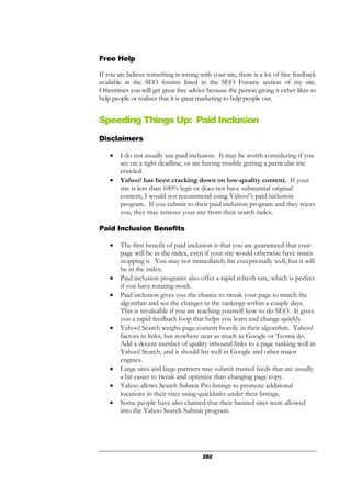 282
Free Help
If you are believe something is wrong with your site, there is a lot of free feedback
available at the SEO forums listed in the SEO Forums section of my site.
Oftentimes you will get great free advice because the person giving it either likes to
help people or realizes that it is great marketing to help people out.
Speeding Things Up: Paid Inclusion
Disclaimers
• I do not usually use paid inclusion. It may be worth considering if you
are on a tight deadline, or are having trouble getting a particular site
crawled.
• Yahoo! has been cracking down on low-quality content. If your
site is less than 100% legit or does not have substantial original
content, I would not recommend using Yahoo!’s paid inclusion
program. If you submit to their paid inclusion program and they reject
you, they may remove your site from their search index.
Paid Inclusion Benefits
• The first benefit of paid inclusion is that you are guaranteed that your
page will be in the index, even if your site would otherwise have issues
stopping it. You may not immediately list exceptionally well, but it will
be in the index.
• Paid inclusion programs also offer a rapid refresh rate, which is perfect
if you have rotating stock.
• Paid inclusion gives you the chance to tweak your page to match the
algorithm and see the changes in the rankings within a couple days.
This is invaluable if you are teaching yourself how to do SEO. It gives
you a rapid feedback loop that helps you learn and change quickly.
• Yahoo! Search weighs page content heavily in their algorithm. Yahoo!
factors in links, but nowhere near as much as Google or Teoma do.
Add a decent number of quality inbound links to a page ranking well in
Yahoo! Search, and it should list well in Google and other major
engines.
• Large sites and large partners may submit trusted feeds that are usually
a bit easier to tweak and optimize than changing page copy.
• Yahoo allows Search Submit Pro listings to promote additional
locations in their sites using quicklinks under their listings.
• Some people have also claimed that their banned sites were allowed
into the Yahoo Search Submit program.
 