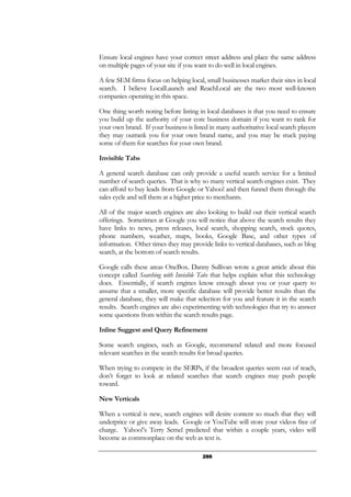 286
Ensure local engines have your correct street address and place the same address
on multiple pages of your site if you want to do well in local engines.
A few SEM firms focus on helping local, small businesses market their sites in local
search. I believe LocalLaunch and ReachLocal are the two most well-known
companies operating in this space.
One thing worth noting before listing in local databases is that you need to ensure
you build up the authority of your core business domain if you want to rank for
your own brand. If your business is listed in many authoritative local search players
they may outrank you for your own brand name, and you may be stuck paying
some of them for searches for your own brand.
Invisible Tabs
A general search database can only provide a useful search service for a limited
number of search queries. That is why so many vertical search engines exist. They
can afford to buy leads from Google or Yahoo! and then funnel them through the
sales cycle and sell them at a higher price to merchants.
All of the major search engines are also looking to build out their vertical search
offerings. Sometimes at Google you will notice that above the search results they
have links to news, press releases, local search, shopping search, stock quotes,
phone numbers, weather, maps, books, Google Base, and other types of
information. Other times they may provide links to vertical databases, such as blog
search, at the bottom of search results.
Google calls these areas OneBox. Danny Sullivan wrote a great article about this
concept called Searching with Invisible Tabs that helps explain what this technology
does. Essentially, if search engines know enough about you or your query to
assume that a smaller, more specific database will provide better results than the
general database, they will make that selection for you and feature it in the search
results. Search engines are also experimenting with technologies that try to answer
some questions from within the search results page.
Inline Suggest and Query Refinement
Some search engines, such as Google, recommend related and more focused
relevant searches in the search results for broad queries.
When trying to compete in the SERPs, if the broadest queries seem out of reach,
don’t forget to look at related searches that search engines may push people
toward.
New Verticals
When a vertical is new, search engines will desire content so much that they will
underprice or give away leads. Google or YouTube will store your videos free of
charge. Yahoo!’s Terry Semel predicted that within a couple years, video will
become as commonplace on the web as text is.
 