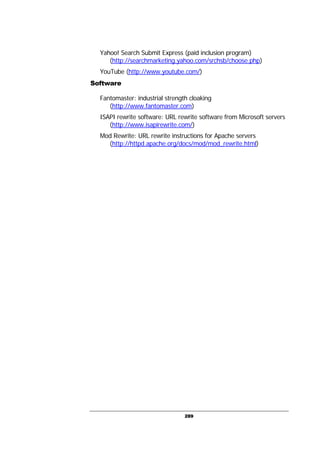 289
Yahoo! Search Submit Express (paid inclusion program)
(http://searchmarketing.yahoo.com/srchsb/choose.php)
YouTube (http://www.youtube.com/)
Software
Fantomaster: industrial strength cloaking
(http://www.fantomaster.com)
ISAPI rewrite software: URL rewrite software from Microsoft servers
(http://www.isapirewrite.com/)
Mod Rewrite: URL rewrite instructions for Apache servers
(http://httpd.apache.org/docs/mod/mod_rewrite.html)
 
