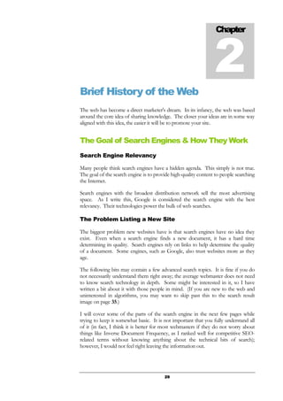 29
Brief History of the Web
The web has become a direct marketer's dream. In its infancy, the web was based
around the core idea of sharing knowledge. The closer your ideas are in some way
aligned with this idea, the easier it will be to promote your site.
The Goal of Search Engines & How They Work
Search Engine Relevancy
Many people think search engines have a hidden agenda. This simply is not true.
The goal of the search engine is to provide high-quality content to people searching
the Internet.
Search engines with the broadest distribution network sell the most advertising
space. As I write this, Google is considered the search engine with the best
relevancy. Their technologies power the bulk of web searches.
The Problem Listing a New Site
The biggest problem new websites have is that search engines have no idea they
exist. Even when a search engine finds a new document, it has a hard time
determining its quality. Search engines rely on links to help determine the quality
of a document. Some engines, such as Google, also trust websites more as they
age.
The following bits may contain a few advanced search topics. It is fine if you do
not necessarily understand them right away; the average webmaster does not need
to know search technology in depth. Some might be interested in it, so I have
written a bit about it with those people in mind. (If you are new to the web and
uninterested in algorithms, you may want to skip past this to the search result
image on page 35.)
I will cover some of the parts of the search engine in the next few pages while
trying to keep it somewhat basic. It is not important that you fully understand all
of it (in fact, I think it is better for most webmasters if they do not worry about
things like Inverse Document Frequency, as I ranked well for competitive SEO-
related terms without knowing anything about the technical bits of search);
however, I would not feel right leaving the information out.
Chapter
2
 