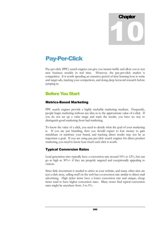 290
Pay-Per-Click
Pay-per-click (PPC) search engines can give you instant traffic and allow you to test
new business models in real time. However, the pay-per-click market is
competitive. It is worth spending an extensive period of time learning how to write
and target ads, tracking your competitors, and doing deep keyword research before
jumping in.
Before You Start
Metrics-Based Marketing
PPC search engines provide a highly trackable marketing medium. Frequently,
people begin marketing without any idea as to the approximate value of a click. If
you do not set up a value range and track the results, you have no way to
distinguish good marketing from bad marketing.
To know the value of a click, you need to decide what the goal of your marketing
is. If you are just branding, then you should expect to lose money to gain
mindshare or reinforce your brand, and tracking direct results may not be as
important a goal. If you are using pay-per-click search engines for direct product
marketing, you need to know how much each click is worth.
Typical Conversion Rates
Lead generation sites typically have a conversion rate around 10% to 12%, but can
go as high as 30%+ if they are properly targeted and exceptionally appealing to
visitors.
Since little investment is needed to arrive at your website, and many other sites are
just a click away, selling stuff on the web has a conversion rate similar to direct mail
advertising. High ticket items have a lower conversion rate and unique, cheap
items tend to have higher conversion rates. Many stores find typical conversion
rates might be anywhere from .3 to 5%.
Chapter
10
 