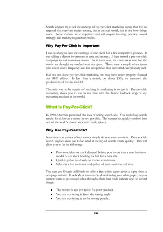 292
Search engines try to sell the concept of pay-per-click marketing saying that it is so
targeted that everyone makes money, but in the real world, that is not how things
work. Some markets are competitive and will require learning, practice, sound
strategy, and tracking to generate profits.
Why Pay-Per-Click is Important
I was working to raise the rankings of one client for a few competitive phrases. It
was taking a decent investment in time and money. I then started a pay-per-click
campaign to test numerous terms. As it turns out, the conversion rate for the
words we thought we needed were not great. There were a couple other terms
with lower search frequency and less competition that converted exceptionally well.
Had we not done pay-per-click marketing, we may have never properly focused
our SEO efforts. In less than a month, on about $300, we increased the
productivity of the site tenfold.
The only way to be certain of anything in marketing is to test it. Pay-per-click
marketing allows you to test in real time with the fastest feedback loop of any
marketing medium in the world.
What is Pay-Per-Click?
In 1998, Overture pioneered the idea of selling search ads. You could buy search
results for as low as a penny or two per click. This system has quickly evolved into
one of the world's most competitive marketplaces.
Why Use Pay-Per-Click?
Sometime you cannot afford to—or simply do not want to—wait. Pay-per-click
search engines allow you to be listed at the top of search results quickly. This will
allow you to do the following:
• Prototype ideas to track demand before you invest into a new business
model or are stuck footing the bill for a new site.
• Quickly gather feedback on market conditions.
• Split test a live audience and gather ad test results in real time.
You can use Google AdWords to offer a free white paper about a topic from a
one-page website. If nobody is interested in downloading your white paper, or you
cannot seem to get enough click-throughs, then that could indicate one or several
things:
• The market is not yet ready for your product.
• You are marketing it from the wrong angle.
• You are marketing it to the wrong people.
 