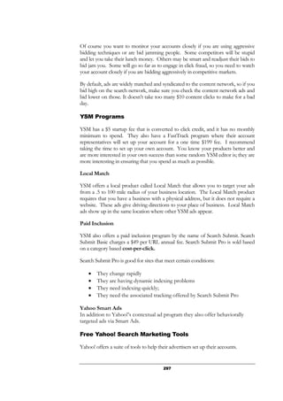 297
Of course you want to monitor your accounts closely if you are using aggressive
bidding techniques or are bid jamming people. Some competitors will be stupid
and let you take their lunch money. Others may be smart and readjust their bids to
bid jam you. Some will go so far as to engage in click fraud, so you need to watch
your account closely if you are bidding aggressively in competitive markets.
By default, ads are widely matched and syndicated to the content network, so if you
bid high on the search network, make sure you check the content network ads and
bid lower on those. It doesn’t take too many $10 content clicks to make for a bad
day.
YSM Programs
YSM has a $5 startup fee that is converted to click credit, and it has no monthly
minimum to spend. They also have a FastTrack program where their account
representatives will set up your account for a one time $199 fee. I recommend
taking the time to set up your own account. You know your products better and
are more interested in your own success than some random YSM editor is; they are
more interesting in ensuring that you spend as much as possible.
Local Match
YSM offers a local product called Local Match that allows you to target your ads
from a .5 to 100 mile radius of your business location. The Local Match product
requires that you have a business with a physical address, but it does not require a
website. These ads give driving directions to your place of business. Local Match
ads show up in the same location where other YSM ads appear.
Paid Inclusion
YSM also offers a paid inclusion program by the name of Search Submit. Search
Submit Basic charges a $49 per URL annual fee. Search Submit Pro is sold based
on a category based cost-per-click.
Search Submit Pro is good for sites that meet certain conditions:
• They change rapidly
• They are having dynamic indexing problems
• They need indexing quickly;
• They need the associated tracking offered by Search Submit Pro
Yahoo Smart Ads
In addition to Yahoo!’s contextual ad program they also offer behaviorally
targeted ads via Smart Ads.
Free Yahoo! Search Marketing Tools
Yahoo! offers a suite of tools to help their advertisers set up their accounts.
 