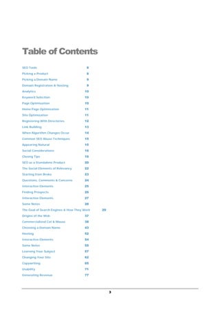 3
Table of Contents
SEO Tools 8
Picking a Product 8
Picking a Domain Name 9
Domain Registration & Hosting 9
Analytics 10
Keyword Selection 10
Page Optimization 10
Home Page Optimization 11
Site Optimization 11
Registering With Directories 12
Link Building 13
When Algorithm Changes Occur 14
Common SEO Abuse Techniques 15
Appearing Natural 15
Social Considerations 16
Closing Tips 16
SEO as a Standalone Product 20
The Social Elements of Relevancy 22
Starting from Broke 23
Questions, Comments & Concerns 24
Interactive Elements 25
Finding Prospects 26
Interactive Elements 27
Some Notes 28
The Goal of Search Engines & How They Work 29
Origins of the Web 37
Commercialized Cat & Mouse 38
Choosing a Domain Name 43
Hosting 52
Interactive Elements 54
Some Notes 55
Learning Your Subject 57
Changing Your Site 62
Copywriting 65
Usability 71
Generating Revenue 77
 