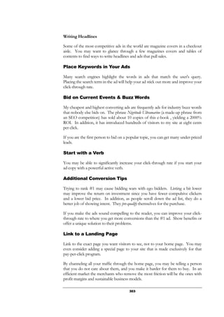 303
Writing Headlines
Some of the most competitive ads in the world are magazine covers in a checkout
aisle. You may want to glance through a few magazines covers and tables of
contents to find ways to write headlines and ads that pull sales.
Place Keywords in Your Ads
Many search engines highlight the words in ads that match the user's query.
Placing the search term in the ad will help your ad stick out more and improve your
click-through rate.
Bid on Current Events & Buzz Words
My cheapest and highest converting ads are frequently ads for industry buzz words
that nobody else bids on. The phrase Nigritude Ultramarine (a made-up phrase from
an SEO competition) has sold about 10 copies of this e-book , yielding a 2000%
ROI. In addition, it has introduced hundreds of visitors to my site at eight cents
per click.
If you are the first person to bid on a popular topic, you can get many under-priced
leads.
Start with a Verb
You may be able to significantly increase your click-through rate if you start your
ad copy with a powerful active verb.
Additional Conversion Tips
Trying to rank #1 may cause bidding wars with ego bidders. Listing a bit lower
may improve the return on investment since you have fewer compulsive clickers
and a lower bid price. In addition, as people scroll down the ad list, they do a
better job of showing intent. They pre-qualify themselves for the purchase.
If you make the ads sound compelling to the reader, you can improve your click-
through rate to where you get more conversions than the #1 ad. Show benefits or
offer a unique solution to their problems.
Link to a Landing Page
Link to the exact page you want visitors to see, not to your home page. You may
even consider adding a special page to your site that is made exclusively for that
pay-per-click program.
By channeling all your traffic through the home page, you may be telling a person
that you do not care about them, and you make it harder for them to buy. In an
efficient market the merchants who remove the most friction will be the ones with
profit margins and sustainable business models.
 