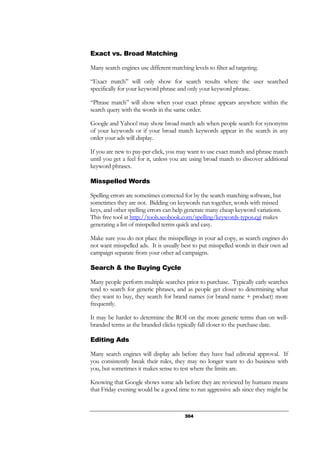 304
Exact vs. Broad Matching
Many search engines use different matching levels to filter ad targeting.
“Exact match” will only show for search results where the user searched
specifically for your keyword phrase and only your keyword phrase.
“Phrase match” will show when your exact phrase appears anywhere within the
search query with the words in the same order.
Google and Yahoo! may show broad match ads when people search for synonyms
of your keywords or if your broad match keywords appear in the search in any
order your ads will display.
If you are new to pay-per-click, you may want to use exact match and phrase match
until you get a feel for it, unless you are using broad match to discover additional
keyword phrases.
Misspelled Words
Spelling errors are sometimes corrected for by the search matching software, but
sometimes they are not. Bidding on keywords run together, words with missed
keys, and other spelling errors can help generate many cheap keyword variations.
This free tool at http://tools.seobook.com/spelling/keywords-typos.cgi makes
generating a list of misspelled terms quick and easy.
Make sure you do not place the misspellings in your ad copy, as search engines do
not want misspelled ads. It is usually best to put misspelled words in their own ad
campaign separate from your other ad campaigns.
Search & the Buying Cycle
Many people perform multiple searches prior to purchase. Typically early searches
tend to search for generic phrases, and as people get closer to determining what
they want to buy, they search for brand names (or brand name + product) more
frequently.
It may be harder to determine the ROI on the more generic terms than on well-
branded terms as the branded clicks typically fall closer to the purchase date.
Editing Ads
Many search engines will display ads before they have had editorial approval. If
you consistently break their rules, they may no longer want to do business with
you, but sometimes it makes sense to test where the limits are.
Knowing that Google shows some ads before they are reviewed by humans means
that Friday evening would be a good time to run aggressive ads since they might be
 