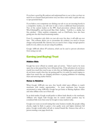 307
If you have a good log file analyzer and understand how to use it, then you have no
need for an external fraud prevention tool, but these tools make it quick and easy
to spot potential fraud.
If you believe your competitors are clicking your ads or you are investing heavily in
a competitive market, you will want to take a look at additional fraud protection.
Two of the current leaders in the PPC fraud prevention software market are
Who’sClickingWho and Keyword Max Click Auditor. VeriClix is a similar, but
free, product. Other analytics companies, such as ClickTracks, have also been
getting into the click fraud monitoring market.
Even if a competitor only clicks on your ads every few days, it still adds up over
time. This software allows you to accumulate the evidence you need to reverse
charges and potentially file a lawsuit, but you need to have a large enough spend to
justify its cost, unless you are just suing for publicity.
Google AdWords allows IP exclusion, which can be used to prevent advertisers
from seeing your ads.
Earning (and Buying) Trust
Hidden Bids
Google has never offered an entirely open ad service. Yahoo! used to be more
open, but as time passed they have obfuscated data. If the advertisers do not know
exactly how much they need to pay or who they are bidding against, and publishers
do not know exactly what they are getting paid for, it is easier for search engines to
adjust how much they are charging advertisers or paying publishers for matching
them and removing market friction.
Noise is Relative
When Google AdWords was new, they heavily relied upon affiliates to match
merchants with market opportunities. As more merchants have become
accustomed to using AdWords, Google has got better at filtering duplicate offers
and other affiliate noise out of their ads.
In an ideal market, Google would prefer to deliver leads directly to the merchants.
Affiliates who largely built Google into its current market position may be
considered little more than noise by Google in many markets today.
Google even went on record stating that some business models, like people selling
ebooks, might be likely to garner a low quality score and higher minimum bid
prices. Google would rather sell ads to trusted brands like Amazon than sell to a
person running a one page ebook site.
 