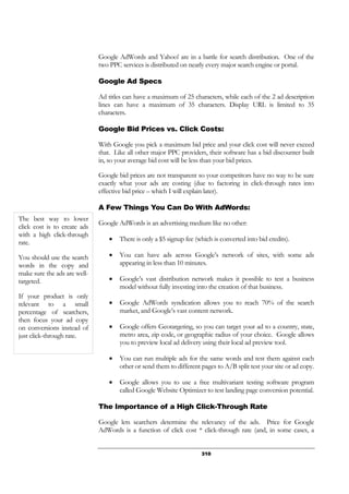 310
Google AdWords and Yahoo! are in a battle for search distribution. One of the
two PPC services is distributed on nearly every major search engine or portal.
Google Ad Specs
Ad titles can have a maximum of 25 characters, while each of the 2 ad description
lines can have a maximum of 35 characters. Display URL is limited to 35
characters.
Google Bid Prices vs. Click Costs:
With Google you pick a maximum bid price and your click cost will never exceed
that. Like all other major PPC providers, their software has a bid discounter built
in, so your average bid cost will be less than your bid prices.
Google bid prices are not transparent so your competitors have no way to be sure
exactly what your ads are costing (due to factoring in click-through rates into
effective bid price – which I will explain later).
A Few Things You Can Do With AdWords:
Google AdWords is an advertising medium like no other:
• There is only a $5 signup fee (which is converted into bid credits).
• You can have ads across Google’s network of sites, with some ads
appearing in less than 10 minutes.
• Google’s vast distribution network makes it possible to test a business
model without fully investing into the creation of that business.
• Google AdWords syndication allows you to reach 70% of the search
market, and Google’s vast content network.
• Google offers Geotargeting, so you can target your ad to a country, state,
metro area, zip code, or geographic radius of your choice. Google allows
you to preview local ad delivery using their local ad preview tool.
• You can run multiple ads for the same words and test them against each
other or send them to different pages to A/B split test your site or ad copy.
• Google allows you to use a free multivariant testing software program
called Google Website Optimizer to test landing page conversion potential.
The Importance of a High Click-Through Rate
Google lets searchers determine the relevancy of the ads. Price for Google
AdWords is a function of click cost * click-through rate (and, in some cases, a
The best way to lower
click cost is to create ads
with a high click-through
rate.
You should use the search
words in the copy and
make sure the ads are well-
targeted.
If your product is only
relevant to a small
percentage of searchers,
then focus your ad copy
on conversions instead of
just click-through rate.
 