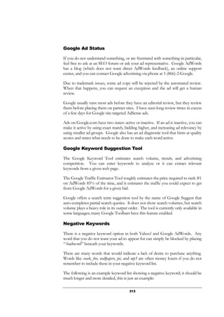 313
Google Ad Status
If you do not understand something, or are frustrated with something in particular,
feel free to ask at an SEO forum or ask your ad representative. Google AdWords
has a blog (which does not want direct AdWords feedback), an online support
center, and you can contact Google advertising via phone at 1-(866)-2-Google.
Due to trademark issues, some ad copy will be rejected by the automated review.
When that happens, you can request an exception and the ad will get a human
review.
Google usually runs most ads before they have an editorial review, but they review
them before placing them on partner sites. I have seen long review times in excess
of a few days for Google site-targeted AdSense ads.
Ads on Google.com have two states: active or inactive. If an ad is inactive, you can
make it active by using exact match, bidding higher, and increasing ad relevancy by
using smaller ad groups. Google also has an ad diagnostic tool that hints at quality
scores and states what needs to be done to make each word active.
Google Keyword Suggestion Tool
The Google Keyword Tool estimates search volume, trends, and advertising
competition. You can enter keywords to analyze or it can extract relevant
keywords from a given web page.
The Google Traffic Estimator Tool roughly estimates the price required to rank #1
on AdWords 85% of the time, and it estimates the traffic you could expect to get
from Google AdWords for a given bid.
Google offers a search term suggestion tool by the name of Google Suggest that
auto-completes partial search queries. It does not show search volumes, but search
volume plays a heavy role in its output order. The tool is currently only available in
some languages; many Google Toolbars have this feature enabled.
Negative Keywords
There is a negative keyword option in both Yahoo! and Google AdWords. Any
word that you do not want your ad to appear for can simply be blocked by placing
“-badword” beneath your keywords.
There are many words that would indicate a lack of desire to purchase anything.
Words like crack, free, wallpapers, pic, and mp3 are often money losers if you do not
remember to include these in your negative keyword list.
The following is an example keyword list showing a negative keyword; it should be
much longer and more detailed, this is just an example:
 