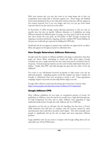 318
With your content ads, you may also want to try using image ads to lock out
competition from being able to advertise against you. Some image ads disabled
from search distribution due to low click price and low relevancy still may appear in
the content network, but if you run images and text you can get more brand
exposure than if you just used one or the other.
In November of 2006, Google started allowing advertisers to bid not only on
specific sites, but also on specific AdSense channels, so if publishers are using
different channels for different parts of a page, you may want to bid on the ad unit
that most closely fits your goals. In November of 2007 Google re-named site
targeting as position preference targeting, and also enabled CPC based bidding (in
the past you could only get exposure by bidding for CPM ads).
Syndicated ads do not appear on partner sites until they are approved by an editor.
Many ads appear on Google.com prior to editorial review.
How Google Determines AdSense Relevancy
Google reads the content of AdSense publisher web pages to determine what their
pages are about. When attempting to match ads with those pages, Google
considers not just a single keyword, but the entire keyword list associated with an
ad group. Textual ad group creatives are also used to help understand what ads to
display. Finally, Max PPC and click-through rate play into the order of the ads
displayed.
You want to use well-themed keyword ad groups to help ensure your ads are
delivered properly. Including generic words like computer can make it harder for
Google to understand what your ad group is trying to sell. Using appropriate
campaign negative keywords can also help further target your ads.
Google offers effective contextual advertising tips in their free 9-minute video:
http://www.google.com/adwords/context/webinar/1971/index.html
Google AdSense CPM
Most AdSense publishers do not make an exceptional amount of money for
publishing on AdSense, since the ads do not usually have a high click-through rate.
To help compensate for that, and to make AdSense more appealing to large
traditional media buyers, Google also sells AdSense ads via a CPM rate.
Advertisers can buy ads on off-topic sites for branding, but they have a 25-cent
CPM minimum and will have to compete with the revenue earned by other
advertisements that could drive the price much higher. This will eventually cause
people to significantly bid up the ads on larger and more important AdSense
partners.
Large publishers who do not want to compete with Google selling direct ads can
optionally turn off the CPM feature.
 