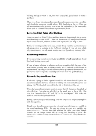 320
scrolling through a bunch of ads, they have displayed a greater intent to make a
purchase.
These two – lower bid prices and users predisposed towards conversion – combine
such that listing lower may provide a better ROI than listing at the top. If the top
ads seem too expensive, you may need to test the profit elasticity for your market
to see what ad locations will return the highest overall profits.
Lowering Click Price after Bidding
After you get about 30 to 50 clicks and have a decent click-through rate, you may
want to slash your bids in half. Often it is best to start off with your ad near the
top to collect feedback, and then let it fall back slightly after you drop ad price.
Instead of lowering your bid all at once, lower it slowly over time and monitor your
ad rank position as indicated in the AdWords interface. If your ads have a high
relevancy score they can still appear near the top even if you lower your max bids.
Expanding Breadth
If you are running your ads correctly, the availability of well-targeted ads should
be what is limiting your spend.
If your ad spend is limited by a budget, and you are ranking high for many of the
search terms, you may want to lower your max bid to lower the position down to
three to seven. In doing so you will be able to show up on more search results, and
people who are looking at the lower ad positions are more pre-qualified to buy.
Dynamic Keyword Insertion
If you have a group of similar keywords that could still use the same body text, you
can enable dynamic keyword insertion by writing out your normal body text and
placing {KeyWord: default keyword} in the title or description of the ad.
When the keyword matching the search is greater than 25 characters, the default ad
title will show. Otherwise, the ad will show the search term as the ad title. Also
note how I capitalized the “K” and “W” in the word keyword. This makes the
words in your included part capitalized.
Having keywords in your title can help your title jump out at people and improve
click-through rates.
Google now also allows you to pass the referring keyword trigger as a variable in
the actual destination URL. To pass the trigger keyword as a variable, use
&kw={keyword}. You can also track whether the clicks came from Google
content ads or Google search ads by adding the following to your URL
referrer={ifsearch:GoogleAdWordsSearch}{ifcontent:GoogleAdWords
Content}.
 