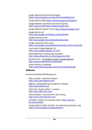 330
Google Advertising Professional Program
(https://adwords.google.com/select/ProfessionalWelcome)
Google AdWords Blog (https://adwords.google.com/support/)
Google AdWords expanded broad match example
(http://wiep.net/talk/ads/personalized-google-ads/)
Google AdWords Support Center (http://adwords.blogspot.com/)
Google click-to-call
(http://www.google.com/help/faq_clicktocall.html)
Google’s learning center
(http://www.google.com/adwords/learningcenter/)
Google’s Maximum Effect Guide
(http://www.google.com/ads/library/maximimum_effect_dec03.pdf)
Greg Heslin’s Google AdWords 123
(http://www.google-adwords-123.com/)
MarketingSherpa’s Landing Page Handbook
(http://www.sherpastore.com/store/page.cfm/2182)
Marshall, Perry. The Definitive Guide to Google AdWords.
(http://www.perrymarshall.com/adwords/)
Yahoo! Advertiser Workbook
(http://searchmarketing.yahoo.com/rc/srch/eworkbook.pdf)
Software
Customer Tracking & Bid Management
Atlas one point: web-based software
(http://www.atlasonepoint.com/)
BidRank: downloadable bid management software
(http://www.bidrank.com)
ClickTracks: log file analyzer…awesome
(http://www.clicktracks.com/)
ConversionRuler: web-based PPC click tracking
(http://www.conversionruler.com)
eXTReMe Tracking: free tracking software (http://extreme-
dm.com/tracking/)
Google AdWords offline ad editor: for invited beta participants only
(http://services.google.com/adwordseditor/)
 