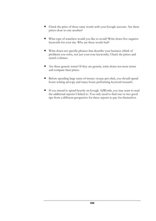 334
● Check the price of these same words with your Google account. Are these
prices close to one another?
● What type of searchers would you like to avoid? Write down five negative
keywords for your site. Why are these words bad?
● Write down ten specific phrases that describe your business (think of
problems you solve, not just your core keywords). Check the prices and
search volumes.
● Are these generic terms? If they are generic, write down ten more terms
and compare their prices.
● Before spending large sums of money on pay-per-click, you should spend
hours writing ad copy and many hours performing keyword research.
● If you intend to spend heavily on Google AdWords, you may want to read
the additional reports I linked to. You only need to find one or two good
tips from a different perspective for these reports to pay for themselves.
 