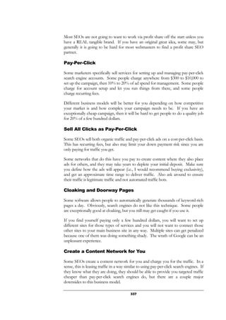 337
Most SEOs are not going to want to work via profit share off the start unless you
have a REAL tangible brand. If you have an original great idea, some may, but
generally it is going to be hard for most webmasters to find a profit share SEO
partner.
Pay-Per-Click
Some marketers specifically sell services for setting up and managing pay-per-click
search engine accounts. Some people charge anywhere from $300 to $10,000 to
set up the campaign, then 10% to 20% of ad spend for management. Some people
charge for account setup and let you run things from there, and some people
charge recurring fees.
Different business models will be better for you depending on how competitive
your market is and how complex your campaign needs to be. If you have an
exceptionally cheap campaign, then it will be hard to get people to do a quality job
for 20% of a few hundred dollars.
Sell All Clicks as Pay-Per-Click
Some SEOs sell both organic traffic and pay-per-click ads on a cost-per-click basis.
This has recurring fees, but also may limit your down payment risk since you are
only paying for traffic you get.
Some networks that do this have you pay to create content where they also place
ads for others, and they may take years to deplete your initial deposit. Make sure
you define how the ads will appear (i.e., I would recommend buying exclusivity),
and get an approximate time range to deliver traffic. Also ask around to ensure
their traffic is legitimate traffic and not automated traffic bots.
Cloaking and Doorway Pages
Some software allows people to automatically generate thousands of keyword-rich
pages a day. Obviously, search engines do not like this technique. Some people
are exceptionally good at cloaking, but you still may get caught if you use it.
If you find yourself paying only a few hundred dollars, you will want to set up
different sites for those types of services and you will not want to connect those
other sites to your main business site in any way. Multiple sites can get penalized
because one of them was doing something shady. The wrath of Google can be an
unpleasant experience.
Create a Content Network for You
Some SEOs create a content network for you and charge you for the traffic. In a
sense, this is leasing traffic in a way similar to using pay-per-click search engines. If
they know what they are doing, they should be able to provide you targeted traffic
cheaper than pay-per-click search engines do, but there are a couple major
downsides to this business model.
 