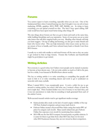342
Forums
You cannot expect to learn everything, especially when you are new. One of the
fundamental flaws when I started learning was that I thought it was my job to learn
marketing, HTML, graphics, SEO, PHP, ASP, MySQL, etc. In trying to learn
everything, you can spread yourself too thin. The time I have spent editing ASP
code would have been spent much better doing other things. ☺
The nice things about forums are that you get to learn and teach at the same time,
while building friendships and your reputation. Some of your posts can act as mini
sales letters that will drive targeted leads your way. Reading other threads will help
you learn nuggets. On top of selling and learning, you also get to make friends and
learn who knows what. This can help immensely when issues come up that you
are unsure of how to handle, and I have referred many leads to friends I met from
SEO forums.
I usually try to stick with smaller to mid-sized forums off the start as they are easier
to get noticed in than in large forums. Forums like Cre8asite and SearchGuild
might be good places to get started.
Writing Articles
Not everyone is a good writer, but I believe most people can be trained or practice
to become at least decent ones. I do not write articles as much as I did in the past,
but for a while, I was featured in WebProNews almost weekly.
The key to writing articles is to write something so compelling that people will
want to link to it or write something decent and work to get it syndicated on
networks with many eyeballs.
When I started SEO, I was exceptionally poor. It took a while for me to get
around to writing articles, but when I did write one, I noticed a flurry of leads the
next couple days. Three hundred dollars was a lot of money to me back then, and
it was not uncommon to make that in consulting to leads generated from each of
the articles I wrote.
Well-executed research articles tend to get significant media coverage:
• Kalena Jordan did a study on the lack of search engine visibility of the top
100 New Zealand companies and got many leads from it.
• Fathom Online created a Keyword Price Index rating that tracks PPC ad
prices by category each month. Many search-related sites give Fathom
Online free exposure every month by mentioning these statistics.
• SEO-PR was the first SEO company focused purely on public relations. It
is easier for them to get links from other SEO sites than it is for most
other SEO businesses because they are not viewed as direct competitors.
 