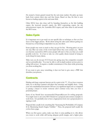 347
He created a forum geared toward the the real estate market. He picks up many
leads from current client sites and that forum. Based on that, his firm is now
known as leading experts in the real estate field.
Other SEOs have also done well by branding themselves as the link building
expert, the keyword research expert, the SEO copywriting expert, the site
announcement expert, the Australian SEO expert, and other ideas in and around
the SEO scene.
Sales Cycle
It is important not to get stuck on one specific idea or technique so that you lose
focus of the bigger picture. Work clients along the sales cycle without getting too
focused on, or becoming to dependent on, any one client.
Some people may want as much as they can get for free. Showing prices on your
site may filter out some of the worst leads before they even contact you. When
you become successful at SEO, more people will want to hire you than you could
possibly work for. It is best to take on a few quality clients instead of trying to
work cheap for many clients.
Make sure you do not put 10-12 hours into giving away free competitive research
and an actionable plan. You may be able to sell in-depth analysis services prior to
selling full services. It requires a smaller commitment of the client while protecting
you from working free.
If you want to give away something, it does not hurt to give away a PDF that
describes your process.
Contracts
Dealing with large corporate lawyers can be a pain in the ***. If you have common
tasks, try to develop contracts and plans that automate and simplify them. Using
your own standardized documents will save you significant legal costs as compared
to paying a lawyer to review someone else’s contract every time you have a
potential project.
Some of my friends have recommended ProposalKit.com for writing proposals.
You might want to ask some SEO friends for a proposal and contract examples to
work from. It is probably wise to have a legal person look over a proposal prior to
signing as well.
Proposal titles usually look something like “Increasing the Profitability of Company
X by Maximizing Search Engine Visibility.” Then, the proposal itself usually fits
on less than a page.
When you first quote a price, make sure there is some padding in it—this allows
you room to work while still having adequate profit margin, and a higher price
 