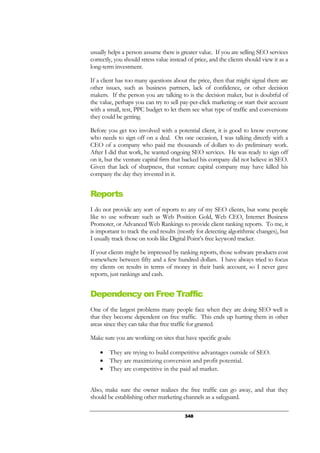 348
usually helps a person assume there is greater value. If you are selling SEO services
correctly, you should stress value instead of price, and the clients should view it as a
long-term investment.
If a client has too many questions about the price, then that might signal there are
other issues, such as business partners, lack of confidence, or other decision
makers. If the person you are talking to is the decision maker, but is doubtful of
the value, perhaps you can try to sell pay-per-click marketing or start their account
with a small, test, PPC budget to let them see what type of traffic and conversions
they could be getting.
Before you get too involved with a potential client, it is good to know everyone
who needs to sign off on a deal. On one occasion, I was talking directly with a
CEO of a company who paid me thousands of dollars to do preliminary work.
After I did that work, he wanted ongoing SEO services. He was ready to sign off
on it, but the venture capital firm that backed his company did not believe in SEO.
Given that lack of sharpness, that venture capital company may have killed his
company the day they invested in it.
Reports
I do not provide any sort of reports to any of my SEO clients, but some people
like to use software such as Web Position Gold, Web CEO, Internet Business
Promoter, or Advanced Web Rankings to provide client ranking reports. To me, it
is important to track the end results (mostly for detecting algorithmic changes), but
I usually track those on tools like Digital Point’s free keyword tracker.
If your clients might be impressed by ranking reports, those software products cost
somewhere between fifty and a few hundred dollars. I have always tried to focus
my clients on results in terms of money in their bank account, so I never gave
reports, just rankings and cash.
Dependency on Free Traffic
One of the largest problems many people face when they are doing SEO well is
that they become dependent on free traffic. This ends up hurting them in other
areas since they can take that free traffic for granted.
Make sure you are working on sites that have specific goals:
• They are trying to build competitive advantages outside of SEO.
• They are maximizing conversion and profit potential.
• They are competitive in the paid ad market.
Also, make sure the owner realizes the free traffic can go away, and that they
should be establishing other marketing channels as a safeguard.
 