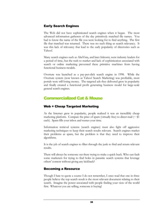 38
Early Search Engines
The Web did not have sophisticated search engines when it began. The most
advanced information gatherers of the day primitively matched file names. You
had to know the name of the file you were looking for to find anything. The first
file that matched was returned. There was no such thing as search relevancy. It
was this lack of relevancy that lead to the early popularity of directories such as
Yahoo!.
Many search engines such as AltaVista, and later Inktomi, were industry leaders for
a period of time, but the rush to market and lack of sophistication associated with
search or online marketing prevented these primitive machines from having
functional business models.
Overture was launched as a pay-per-click search engine in 1998. While the
Overture system (now known as Yahoo! Search Marketing) was profitable, most
portals were still losing money. The targeted ads they delivered grew in popularity
and finally created a functional profit generating business model for large-scale
general search engines.
Commercialized Cat & Mouse
Web = Cheap Targeted Marketing
As the Internet grew in popularity, people realized it was an incredibly cheap
marketing platform. Compare the price of spam (virtually free) to direct mail (~ $1
each). Spam fills your inbox and wastes your time.
Information retrieval systems (search engines) must also fight off aggressive
marketing techniques to keep their search results relevant. Search engines market
their problems as spam, but the problem is that they need to improve their
algorithms.
It is the job of search engines to filter through the junk to find and return relevant
results.
There will always be someone out there trying to make a quick buck. Who can fault
some marketers for trying to find holes in parasitic search systems that leverage
others’ content without giving any kickback?
Becoming a Resource
Though I hate to quote a source I do not remember, I once read that one in three
people believe the top search result is the most relevant document relating to their
search. Imagine the power associated with people finding your view of the world
first. Whatever you are selling, someone is buying!
 