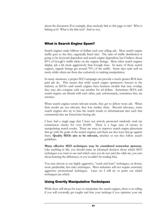 41
about the document (For example, does anybody link to this page or site? Who is
linking at it? What is the link text? And so on.).
What is Search Engine Spam?
Search engines make billions of dollars each year selling ads. Most search engine
traffic goes to the free, organically listed sites. The ratio of traffic distribution is
going to be keyword dependent and search engine dependent, but I believe about
85% of Google’s traffic clicks on the organic listings. Most other search engines
display ads a bit more aggressively than Google does. In many of those search
engines, organic listings get around 70% of the traffic. Some sites rank well on
merit, while others are there due exclusively to ranking manipulation.
In many situations, a proper SEO campaign can provide a much greater ROI than
paid ads do. This means that while search engine optimizers—known in the
industry as SEOs—and search engines have business models that may overlap,
they may also compete with one another for ad dollars. Sometimes SEOs and
search engines are friends with each other, and, unfortunately, sometimes they are
enemies.
When search engines return relevant results, they get to deliver more ads. When
their results are not relevant, they lose market share. Beyond relevancy, some
search engines also try to bias the search results to informational sites such that
commercial sites are forced into buying ads.
I have had a single page that I have not actively promoted randomly send me
commission checks for over $1,000. There is a huge sum of money in
manipulating search results. There are ways to improve search engine placement
that go with the goals of the search engines, and there are also ways that go against
them. Quality SEOs aim to be relevant, whether or not they follow search
guidelines.
Many effective SEO techniques may be considered somewhat spammy.
Like anything in life, you should make an informed decision about which SEO
techniques you want to use and which ones you do not (and the odds are, you care
about learning the difference, or you wouldn’t be reading this).
You may choose to use highly aggressive, “crash and burn” techniques, or slower,
more predictable, less risky techniques. Most industries will not require extremely
aggressive promotional techniques. Later on I will try to point out which
techniques are which.
Using Overtly Manipulative Techniques
While there will always be ways to manipulate the search engines, there is no telling
if you will eventually get caught and lose your rankings if you optimize your site
 