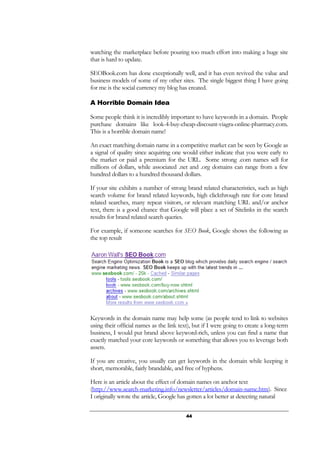 44
watching the marketplace before pouring too much effort into making a huge site
that is hard to update.
SEOBook.com has done exceptionally well, and it has even revived the value and
business models of some of my other sites. The single biggest thing I have going
for me is the social currency my blog has created.
A Horrible Domain Idea
Some people think it is incredibly important to have keywords in a domain. People
purchase domains like look-4-buy-cheap-discount-viagra-online-pharmacy.com.
This is a horrible domain name!
An exact matching domain name in a competitive market can be seen by Google as
a signal of quality since acquiring one would either indicate that you were early to
the market or paid a premium for the URL. Some strong .com names sell for
millions of dollars, while associated .net and .org domains can range from a few
hundred dollars to a hundred thousand dollars.
If your site exhibits a number of strong brand related characteristics, such as high
search volume for brand related keywords, high clickthrough rate for core brand
related searches, many repeat visitors, or relevant matching URL and/or anchor
text, there is a good chance that Google will place a set of Sitelinks in the search
results for brand related search queries.
For example, if someone searches for SEO Book, Google shows the following as
the top result
Keywords in the domain name may help some (as people tend to link to websites
using their official names as the link text), but if I were going to create a long-term
business, I would put brand above keyword-rich, unless you can find a name that
exactly matched your core keywords or something that allows you to leverage both
assets.
If you are creative, you usually can get keywords in the domain while keeping it
short, memorable, fairly brandable, and free of hyphens.
Here is an article about the effect of domain names on anchor text
(http://www.search-marketing.info/newsletter/articles/domain-name.htm). Since
I originally wrote the article, Google has gotten a lot better at detecting natural
 