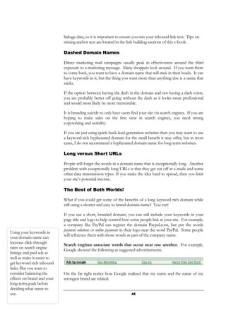 45
linkage data, so it is important to ensure you mix your inbound link text. Tips on
mixing anchor text are located in the link building sections of this e-book.
Dashed Domain Names
Direct marketing mail campaigns usually peak in effectiveness around the third
exposure to a marketing message. Many shoppers look around. If you want them
to come back, you want to have a domain name that will stick in their heads. It can
have keywords in it, but the thing you want more than anything else is a name that
sticks.
If the option between having the dash in the domain and not having a dash exists,
you are probably better off going without the dash as it looks more professional
and would most likely be more memorable.
It is branding suicide to only have users find your site via search engines. If you are
hoping to make sales on the first view in search engines, you need strong
copywriting and usability.
If you are just using quick-buck-lead-generation websites then you may want to use
a keyword-rich hyphenated domain for the small benefit it may offer, but in most
cases, I do not recommend a hyphenated domain name for long-term websites.
Long versus Short URLs
People will forget the words in a domain name that is exceptionally long. Another
problem with exceptionally long URLs is that they get cut off in e-mails and some
other data transmission types. If you make the idea hard to spread, then you limit
your site’s potential income.
The Best of Both Worlds!
What if you could get some of the benefits of a long keyword rich domain while
still using a shorter and easy to brand domain name? You can!
If you use a short, branded domain, you can still include your keywords in your
page title and logo to help control how some people link at your site. For example,
a company like PayPal can register the domain Paypal.com, but put the words
payment solutions or online payments in their logo near the word PayPal. Some people
will reference them with those words as part of the company name.
Search engines associate words that occur near one another. For example,
Google showed the following as suggested advertisements.
On the far right notice how Google realized that my name and the name of my
strongest brand are related.
Using your keywords in
your domain name can
increase click-through
rates on search engine
listings and paid ads as
well as make it easier to
get keyword-rich inbound
links. But you want to
consider balancing the
effects on brand and your
long-term goals before
deciding what name to
use.
 