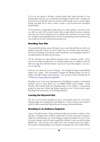 48
If you are not going to develop a strong brand, then using keywords in your
domain name may give you a competitive advantage in search results. Having your
keywords in your domain name can increase click-through rates on search engine
listings and paid ads as well as make it easier to get keyword rich descriptive
inbound links.
If your brand is exceptionally strong and your content quality is second to none
you still can rank well in search results after enough related resources reference
your site, even if most references do not mention the keywords you want to rank
for. Google’s search algorithms have moved toward pushing natural authority sites
even if they do not have much relevant anchor text.
Branding Your Site
A keyword-rich domain name will make it easy to get inbound link text with your
primary keywords in them, but don’t forget that your domain name also plays a
role in your branding. Your domain name should have your branding in mind as it
can help reinforce the ideals of your brand.
On the web there are many different business ideas or business models. If low
cost is your business model, then you will find people who are willing to work for
half your wage that will slash throats to get by on razor thin margins. It is not a
way to enjoy life.
Someone can always do your job cheaper. For example, Google turned labeling
images into a game. Now thousands of people are labeling images, for free, to
improve Google’s image search relevancy. You can take a look at this process by
visiting http:// images.google.com/imagelabeler/.
Branding is one of the most important parts of building any website or web-based
business, and it is what allows you to establish healthy profit margins. Every
Monday, Rob Frankel holds free branding clinics on his website. I recommend
going to at least one of them and asking a question or two. He also wrote a great
branding book by the name of The Revenge of Brand X.
Leaving the Keyword Out
The site is not seriously launched yet, but a cool domain name for a site about
sleeping might be something like LikeABaby.com. Using a creative name makes it
easier to build a memorable brand than just focusing on keyword phrases.
Branding to an Audience Segment
A guy I met did not have a large marketing budget, but wanted to market a video
clip idea. I thought that it would be a great idea to use the viral nature of blogs to
market the initial product (i.e., let the bloggers market the product for us by word-
of-mouth, because word-of-mouth spreads like wildfire). I came up with the name
BlogFlix.net. The site later went under after some technical errors, but within a
few months of being finished, it was featured on popular sites such as Smart Mobs.
 