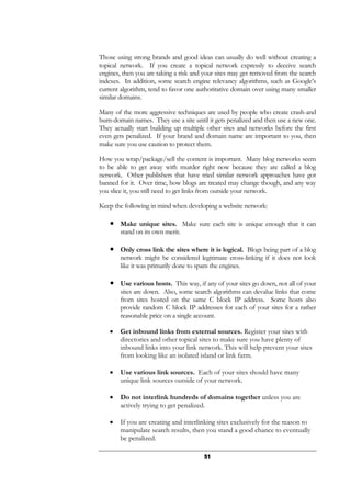 51
Those using strong brands and good ideas can usually do well without creating a
topical network. If you create a topical network expressly to deceive search
engines, then you are taking a risk and your sites may get removed from the search
indexes. In addition, some search engine relevancy algorithms, such as Google’s
current algorithm, tend to favor one authoritative domain over using many smaller
similar domains.
Many of the more aggressive techniques are used by people who create crash-and
burn-domain names. They use a site until it gets penalized and then use a new one.
They actually start building up multiple other sites and networks before the first
even gets penalized. If your brand and domain name are important to you, then
make sure you use caution to protect them.
How you wrap/package/sell the content is important. Many blog networks seem
to be able to get away with murder right now because they are called a blog
network. Other publishers that have tried similar network approaches have got
banned for it. Over time, how blogs are treated may change though, and any way
you slice it, you still need to get links from outside your network.
Keep the following in mind when developing a website network:
● Make unique sites. Make sure each site is unique enough that it can
stand on its own merit.
● Only cross link the sites where it is logical. Blogs being part of a blog
network might be considered legitimate cross-linking if it does not look
like it was primarily done to spam the engines.
● Use various hosts. This way, if any of your sites go down, not all of your
sites are down. Also, some search algorithms can devalue links that come
from sites hosted on the same C block IP address. Some hosts also
provide random C block IP addresses for each of your sites for a rather
reasonable price on a single account.
• Get inbound links from external sources. Register your sites with
directories and other topical sites to make sure you have plenty of
inbound links into your link network. This will help prevent your sites
from looking like an isolated island or link farm.
• Use various link sources. Each of your sites should have many
unique link sources outside of your network.
• Do not interlink hundreds of domains together unless you are
actively trying to get penalized.
• If you are creating and interlinking sites exclusively for the reason to
manipulate search results, then you stand a good chance to eventually
be penalized.
 