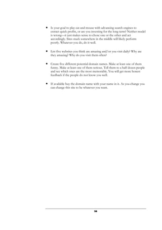 56
● Is your goal to play cat and mouse with advancing search engines to
extract quick profits, or are you investing for the long term? Neither model
is wrong—it just makes sense to chose one or the other and act
accordingly. Sites stuck somewhere in the middle will likely perform
poorly. Whatever you do, do it well.
● List five websites you think are amazing and/or you visit daily? Why are
they amazing? Why do you visit them often?
● Create five different potential domain names. Make at least one of them
funny. Make at least one of them serious. Tell them to a half dozen people
and see which ones are the most memorable. You will get more honest
feedback if the people do not know you well.
● If available buy the domain name with your name in it. As you change you
can change this site to be whatever you want.
 