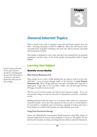 57
General Internet Topics
There is much more work to creating a successful web-based business than just
SEO. Focusing exclusively on SEO is a bad call. Most sites will become more
successful from using SEO techniques, but most sites will not become successful
based exclusively on SEO.
This chapter is dedicated to some other web tips I have learned from my personal
experiences and lists many of the books people recommended which I found
helpful.
Learning Your Subject
Quantity versus Quality
Most Internet Businesses Fail
Many people are in a rush to build thinking they are ready to cash in on the next
gold mine. A ton of money changes hands on the Internet, yet most Internet
businesses fail. Why? People think they can make something rather large that is
pretty good. Logic such as “If I can make a dollar a day off each page and have
200 pages, I would not need to work.”
The low cost of content creation can lead to poor document quality. If you say
one incorrect thing, you may lose the trust of a prospective customer—sometimes
for life.
Making information that just turns out to be clutter rarely makes for a long-term,
successful website. If you don’t have passion for what you do, it is much harder to
be successful in a completely open environment, especially if workers who have a
lower living cost in third world countries can easily duplicate your work.
Long-Term Investment Strategy
Editor and MarketWatch correspondent Bambi Francisco asked Mike Moritz of
Sequoia Capital how he chooses what companies to invest in. He replied, “It’s the
idea that the founders are doing something that they think is useful for themselves,
Chapter
3
Good is bad on the web.
To be successful you
should do something that
has not been done before,
or do it in a way that is
better than what anyone
else is doing.
 
