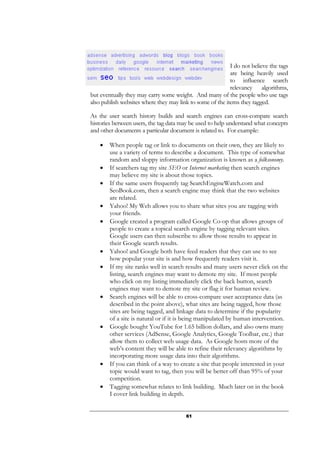 61
I do not believe the tags
are being heavily used
to influence search
relevancy algorithms,
but eventually they may carry some weight. And many of the people who use tags
also publish websites where they may link to some of the items they tagged.
As the user search history builds and search engines can cross-compare search
histories between users, the tag data may be used to help understand what concepts
and other documents a particular document is related to. For example:
• When people tag or link to documents on their own, they are likely to
use a variety of terms to describe a document. This type of somewhat
random and sloppy information organization is known as a folksonomy.
• If searchers tag my site SEO or Internet marketing then search engines
may believe my site is about those topics.
• If the same users frequently tag SearchEngineWatch.com and
SeoBook.com, then a search engine may think that the two websites
are related.
• Yahoo! My Web allows you to share what sites you are tagging with
your friends.
• Google created a program called Google Co-op that allows groups of
people to create a topical search engine by tagging relevant sites.
Google users can then subscribe to allow those results to appear in
their Google search results.
• Yahoo! and Google both have feed readers that they can use to see
how popular your site is and how frequently readers visit it.
• If my site ranks well in search results and many users never click on the
listing, search engines may want to demote my site. If most people
who click on my listing immediately click the back button, search
engines may want to demote my site or flag it for human review.
• Search engines will be able to cross-compare user acceptance data (as
described in the point above), what sites are being tagged, how those
sites are being tagged, and linkage data to determine if the popularity
of a site is natural or if it is being manipulated by human intervention.
• Google bought YouTube for 1.65 billion dollars, and also owns many
other services (AdSense, Google Analytics, Google Toolbar, etc.) that
allow them to collect web usage data. As Google hosts more of the
web’s content they will be able to refine their relevancy algorithms by
incorporating more usage data into their algorithms.
• If you can think of a way to create a site that people interested in your
topic would want to tag, then you will be better off than 95% of your
competition.
• Tagging somewhat relates to link building. Much later on in the book
I cover link building in depth.
 
