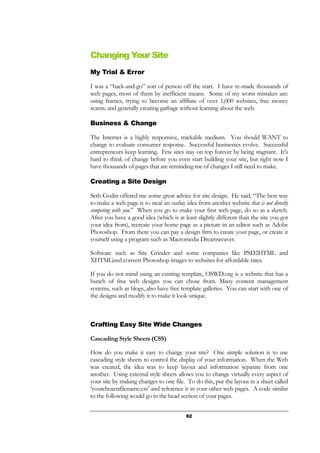 62
Changing Your Site
My Trial & Error
I was a “hack-and-go” sort of person off the start. I have re-made thousands of
web pages, most of them by inefficient means. Some of my worst mistakes are:
using frames, trying to become an affiliate of over 1,000 websites, free money
scams, and generally creating garbage without learning about the web.
Business & Change
The Internet is a highly responsive, trackable medium. You should WANT to
change to evaluate consumer response. Successful businesses evolve. Successful
entrepreneurs keep learning. Few sites stay on top forever by being stagnant. It’s
hard to think of change before you even start building your site, but right now I
have thousands of pages that are reminding me of changes I still need to make.
Creating a Site Design
Seth Godin offered me some great advice for site design. He said, “The best way
to make a web page is to steal an outlay idea from another website that is not directly
competing with you.” When you go to make your first web page, do so as a sketch.
After you have a good idea (which is at least slightly different than the site you got
your idea from), recreate your home page as a picture in an editor such as Adobe
Photoshop. From there you can pay a design firm to create your page, or create it
yourself using a program such as Macromedia Dreamweaver.
Software such as Site Grinder and some companies like PSD2HTML and
XHTMLized convert Photoshop images to websites for affordable rates.
If you do not mind using an existing template, OSWD.org is a website that has a
bunch of free web designs you can chose from. Many content management
systems, such as blogs, also have free template galleries. You can start with one of
the designs and modify it to make it look unique.
Crafting Easy Site Wide Changes
Cascading Style Sheets (CSS)
How do you make it easy to change your site? One simple solution is to use
cascading style sheets to control the display of your information. When the Web
was created, the idea was to keep layout and information separate from one
another. Using external style sheets allows you to change virtually every aspect of
your site by making changes to one file. To do this, put the layout in a sheet called
‘yourchosenfilename.css’ and reference it in your other web pages. A code similar
to the following would go in the head section of your pages.
 