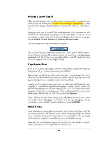 67
Include a Call to Action
Many beautiful websites have no call to action. It is a great idea to guide the user.
Some people use flashing text, excessive red coloring or highlighting, or other
over-the-top techniques that distract the user away from what you want them to
do.
Sales pages may want to play off of the emotions certain colors bring out, but with
informational or general product pages, the focus should be on ease of use. I
recommend avoiding using random misplaced bright colors on most web pages;
instead, make it obvious what action you want the user to take.
The one exceptionally large blue button on the page…
The one that is centered inline in the content area…that’s it, that’s what I want you
to do. Users should be able to do the action you want them to without even
thinking! Both The Big Red Fez by Seth Godin and Don’t Make Me Think by Steve Krug
are books largely devoted to this simple concept.
Page Layout Error
Even if you keep the sales copy exactly the same, trying a slightly different page
layout can result in a tremendous increase in profitability.
For example, when I first started the SEO Book site, I only promoted this e-book
off to the side. I switched to promoting this e-book on every page right below the
page content posts and overnight the sales more than tripled.
Another good example of how page layout can really make a difference in a web
campaign is Howard Dean’s presidential campaign. During Howard Dean’s 2004
presidential campaign, they used their blog to cast a vote on whether or not their
campaign should accept matching funds. After people voted, they were sent to a
landing page. The first day saw 100,000 voters and raised $248,000.
They looked at the vote return landing page and noticed that the donate button
was at the bottom of the page. They moved it to the top of the page. On the
second day, another 100,000 people voted, but they raised $4,500,000.
Make it Flow
Small sentences and paragraphs with common words make writing flow easily. In
addition, you can make the text easy on the eyes by setting a line height (the area of
a line of text and the space above or below it) to at least 120% of the text height,
and by using the maximum contrast between your text and background.
Since you have no sales person on your site, the text is the sales person. It needs to
answer questions and arouse appeal toward your products.
 
