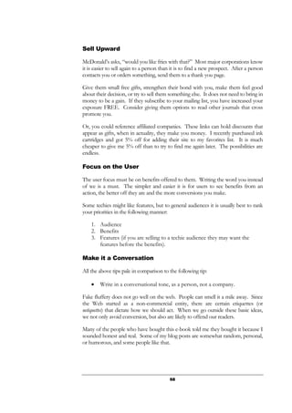 68
Sell Upward
McDonald’s asks, “would you like fries with that?” Most major corporations know
it is easier to sell again to a person than it is to find a new prospect. After a person
contacts you or orders something, send them to a thank you page.
Give them small free gifts, strengthen their bond with you, make them feel good
about their decision, or try to sell them something else. It does not need to bring in
money to be a gain. If they subscribe to your mailing list, you have increased your
exposure FREE. Consider giving them options to read other journals that cross
promote you.
Or, you could reference affiliated companies. These links can hold discounts that
appear as gifts, when in actuality, they make you money. I recently purchased ink
cartridges and got 5% off for adding their site to my favorites list. It is much
cheaper to give me 5% off than to try to find me again later. The possibilities are
endless.
Focus on the User
The user focus must be on benefits offered to them. Writing the word you instead
of we is a must. The simpler and easier it is for users to see benefits from an
action, the better off they are and the more conversions you make.
Some techies might like features, but to general audiences it is usually best to rank
your priorities in the following manner:
1. Audience
2. Benefits
3. Features (if you are selling to a techie audience they may want the
features before the benefits).
Make it a Conversation
All the above tips pale in comparison to the following tip:
• Write in a conversational tone, as a person, not a company.
Fake fluffery does not go well on the web. People can smell it a mile away. Since
the Web started as a non-commercial entity, there are certain etiquettes (or
netiquettes) that dictate how we should act. When we go outside these basic ideas,
we not only avoid conversion, but also are likely to offend our readers.
Many of the people who have bought this e-book told me they bought it because I
sounded honest and real. Some of my blog posts are somewhat random, personal,
or humorous, and some people like that.
 
