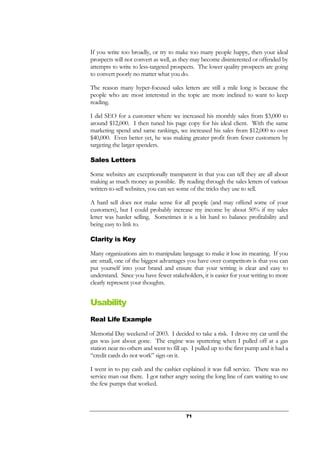 71
If you write too broadly, or try to make too many people happy, then your ideal
prospects will not convert as well, as they may become disinterested or offended by
attempts to write to less-targeted prospects. The lower quality prospects are going
to convert poorly no matter what you do.
The reason many hyper-focused sales letters are still a mile long is because the
people who are most interested in the topic are more inclined to want to keep
reading.
I did SEO for a customer where we increased his monthly sales from $3,000 to
around $12,000. I then tuned his page copy for his ideal client. With the same
marketing spend and same rankings, we increased his sales from $12,000 to over
$40,000. Even better yet, he was making greater profit from fewer customers by
targeting the larger spenders.
Sales Letters
Some websites are exceptionally transparent in that you can tell they are all about
making as much money as possible. By reading through the sales letters of various
written-to-sell websites, you can see some of the tricks they use to sell.
A hard sell does not make sense for all people (and may offend some of your
customers), but I could probably increase my income by about 50% if my sales
letter was harder selling. Sometimes it is a bit hard to balance profitability and
being easy to link to.
Clarity is Key
Many organizations aim to manipulate language to make it lose its meaning. If you
are small, one of the biggest advantages you have over competitors is that you can
put yourself into your brand and ensure that your writing is clear and easy to
understand. Since you have fewer stakeholders, it is easier for your writing to more
clearly represent your thoughts.
Usability
Real Life Example
Memorial Day weekend of 2003. I decided to take a risk. I drove my car until the
gas was just about gone. The engine was sputtering when I pulled off at a gas
station near no others and went to fill up. I pulled up to the first pump and it had a
“credit cards do not work” sign on it.
I went in to pay cash and the cashier explained it was full service. There was no
service man out there. I got rather angry seeing the long line of cars waiting to use
the few pumps that worked.
 
