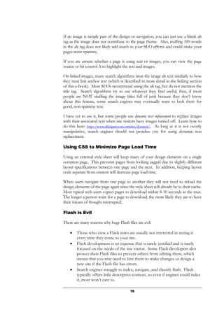 76
If an image is simply part of the design or navigation, you can just use a blank alt
tag as the image does not contribute to the page theme. Also, stuffing 100 words
in the alt tag does not likely add much to your SEO efforts and could make your
pages seem spammy.
If you are unsure whether a page is using text or images, you can view the page
source or hit control A to highlight the text and images.
On linked images, many search algorithms treat the image alt text similarly to how
they treat link anchor text (which is described in more detail in the linking section
of this e-book). Most SEOs recommend using the alt tag, but do not mention the
title tag. Search algorithms try to use whatever they find useful; thus, if most
people are NOT stuffing the image titles full of junk because they don’t know
about this feature, some search engines may eventually want to look there for
good, non-spammy text.
I have yet to use it, but some people use dynamic text replacement to replace images
with their associated text when site visitors have images turned off. Learn how to
do this here: http://www.alistapart.com/articles/dynatext/. As long as it is not overtly
manipulative, search engines should not penalize you for using dynamic text
replacement.
Using CSS to Minimize Page Load Time
Using an external style sheet will keep many of your design elements on a single
common page. This prevents pages from looking jagged due to slightly different
layout specifications between one page and the next. In addition, keeping layout
code separate from content will decrease page load time.
When users navigate from one page to another they will not need to reload the
design elements of the page again since the style sheet will already be in their cache.
Most typical web users expect pages to download within 8-10 seconds at the max.
The longer a person waits for a page to download, the more likely they are to have
their stream of thought interrupted.
Flash is Evil
There are many reasons why huge Flash files are evil:
• Those who view a Flash intro are usually not interested in seeing it
every time they come to your site.
• Flash development is an expense that is rarely justified and is rarely
focused on the needs of the site visitor. Some Flash developers also
protect their Flash files to prevent others from editing them, which
means that you may need to hire them to make changes or design a
new site if the Flash file has errors.
• Search engines struggle to index, navigate, and classify flash. Flash
typically offers little descriptive content, so even if engines could index
it, most won’t care to.
 