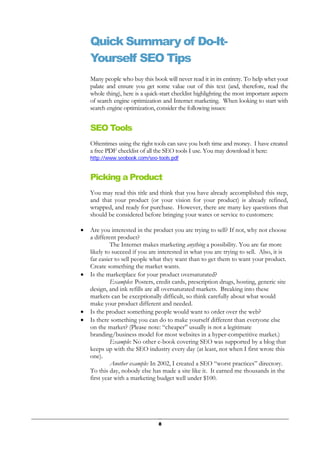 8
Quick Summary of Do-It-
Yourself SEO Tips
Many people who buy this book will never read it in its entirety. To help whet your
palate and ensure you get some value out of this text (and, therefore, read the
whole thing), here is a quick-start checklist highlighting the most important aspects
of search engine optimization and Internet marketing. When looking to start with
search engine optimization, consider the following issues:
SEO Tools
Oftentimes using the right tools can save you both time and money. I have created
a free PDF checklist of all the SEO tools I use. You may download it here:
http://www.seobook.com/seo-tools.pdf
Picking a Product
You may read this title and think that you have already accomplished this step,
and that your product (or your vision for your product) is already refined,
wrapped, and ready for purchase. However, there are many key questions that
should be considered before bringing your wares or service to customers:
• Are you interested in the product you are trying to sell? If not, why not choose
a different product?
The Internet makes marketing anything a possibility. You are far more
likely to succeed if you are interested in what you are trying to sell. Also, it is
far easier to sell people what they want than to get them to want your product.
Create something the market wants.
• Is the marketplace for your product oversaturated?
Examples: Posters, credit cards, prescription drugs, hosting, generic site
design, and ink refills are all oversaturated markets. Breaking into these
markets can be exceptionally difficult, so think carefully about what would
make your product different and needed.
• Is the product something people would want to order over the web?
• Is there something you can do to make yourself different than everyone else
on the market? (Please note: “cheaper” usually is not a legitimate
branding/business model for most websites in a hyper-competitive market.)
Example: No other e-book covering SEO was supported by a blog that
keeps up with the SEO industry every day (at least, not when I first wrote this
one).
Another example: In 2002, I created a SEO “worst practices” directory.
To this day, nobody else has made a site like it. It earned me thousands in the
first year with a marketing budget well under $100.
 