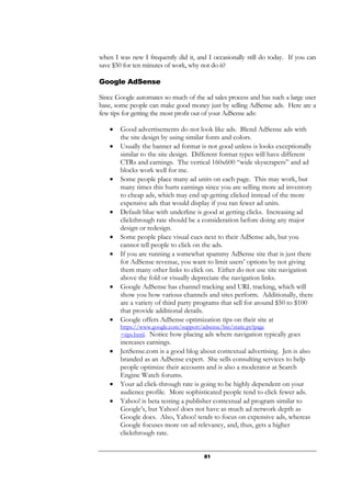 81
when I was new I frequently did it, and I occasionally still do today. If you can
save $50 for ten minutes of work, why not do it?
Google AdSense
Since Google automates so much of the ad sales process and has such a large user
base, some people can make good money just by selling AdSense ads. Here are a
few tips for getting the most profit out of your AdSense ads:
• Good advertisements do not look like ads. Blend AdSense ads with
the site design by using similar fonts and colors.
• Usually the banner ad format is not good unless is looks exceptionally
similar to the site design. Different format types will have different
CTRs and earnings. The vertical 160x600 “wide skyscrapers” and ad
blocks work well for me.
• Some people place many ad units on each page. This may work, but
many times this hurts earnings since you are selling more ad inventory
to cheap ads, which may end up getting clicked instead of the more
expensive ads that would display if you ran fewer ad units.
• Default blue with underline is good at getting clicks. Increasing ad
clickthrough rate should be a consideration before doing any major
design or redesign.
• Some people place visual cues next to their AdSense ads, but you
cannot tell people to click on the ads.
• If you are running a somewhat spammy AdSense site that is just there
for AdSense revenue, you want to limit users’ options by not giving
them many other links to click on. Either do not use site navigation
above the fold or visually depreciate the navigation links.
• Google AdSense has channel tracking and URL tracking, which will
show you how various channels and sites perform. Additionally, there
are a variety of third party programs that sell for around $50 to $100
that provide additional details.
• Google offers AdSense optimization tips on their site at
https://www.google.com/support/adsense/bin/static.py?page
=tips.html. Notice how placing ads where navigation typically goes
increases earnings.
• JenSense.com is a good blog about contextual advertising. Jen is also
branded as an AdSense expert. She sells consulting services to help
people optimize their accounts and is also a moderator at Search
Engine Watch forums.
• Your ad click-through rate is going to be highly dependent on your
audience profile. More sophisticated people tend to click fewer ads.
• Yahoo! is beta testing a publisher contextual ad program similar to
Google’s, but Yahoo! does not have as much ad network depth as
Google does. Also, Yahoo! tends to focus on expensive ads, whereas
Google focuses more on ad relevancy, and, thus, gets a higher
clickthrough rate.
 
