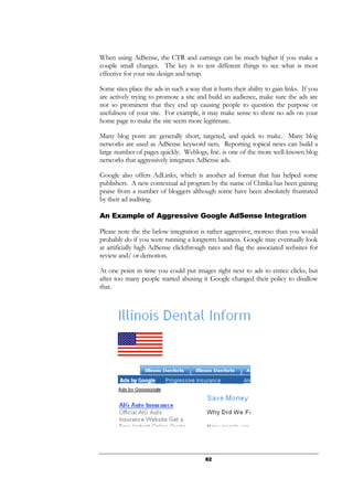 82
When using AdSense, the CTR and earnings can be much higher if you make a
couple small changes. The key is to test different things to see what is most
effective for your site design and setup.
Some sites place the ads in such a way that it hurts their ability to gain links. If you
are actively trying to promote a site and build an audience, make sure the ads are
not so prominent that they end up causing people to question the purpose or
usefulness of your site. For example, it may make sense to show no ads on your
home page to make the site seem more legitimate.
Many blog posts are generally short, targeted, and quick to make. Many blog
networks are used as AdSense keyword nets. Reporting topical news can build a
large number of pages quickly. Weblogs, Inc. is one of the more well-known blog
networks that aggressively integrates AdSense ads.
Google also offers AdLinks, which is another ad format that has helped some
publishers. A new contextual ad program by the name of Chitika has been gaining
praise from a number of bloggers although some have been absolutely frustrated
by their ad auditing.
An Example of Aggressive Google AdSense Integration
Please note the the below integration is rather aggressive, moreso than you would
probably do if you were running a longterm business. Google may eventually look
at artificially high AdSense clickthrough rates and flag the associated websites for
review and/ or demotion.
At one point in time you could put images right next to ads to entice clicks, but
after too many people started abusing it Google changed their policy to disallow
that.
 