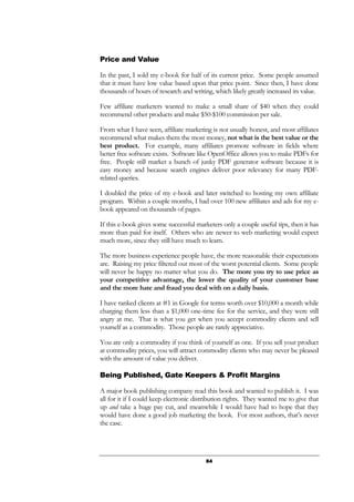84
Price and Value
In the past, I sold my e-book for half of its current price. Some people assumed
that it must have low value based upon that price point. Since then, I have done
thousands of hours of research and writing, which likely greatly increased its value.
Few affiliate marketers wanted to make a small share of $40 when they could
recommend other products and make $50-$100 commission per sale.
From what I have seen, affiliate marketing is not usually honest, and most affiliates
recommend what makes them the most money, not what is the best value or the
best product. For example, many affiliates promote software in fields where
better free software exists. Software like OpenOffice allows you to make PDFs for
free. People still market a bunch of junky PDF generator software because it is
easy money and because search engines deliver poor relevancy for many PDF-
related queries.
I doubled the price of my e-book and later switched to hosting my own affiliate
program. Within a couple months, I had over 100 new affiliates and ads for my e-
book appeared on thousands of pages.
If this e-book gives some successful marketers only a couple useful tips, then it has
more than paid for itself. Others who are newer to web marketing would expect
much more, since they still have much to learn.
The more business experience people have, the more reasonable their expectations
are. Raising my price filtered out most of the worst potential clients. Some people
will never be happy no matter what you do. The more you try to use price as
your competitive advantage, the lower the quality of your customer base
and the more hate and fraud you deal with on a daily basis.
I have ranked clients at #1 in Google for terms worth over $10,000 a month while
charging them less than a $1,000 one-time fee for the service, and they were still
angry at me. That is what you get when you accept commodity clients and sell
yourself as a commodity. Those people are rarely appreciative.
You are only a commodity if you think of yourself as one. If you sell your product
at commodity prices, you will attract commodity clients who may never be pleased
with the amount of value you deliver.
Being Published, Gate Keepers & Profit Margins
A major book publishing company read this book and wanted to publish it. I was
all for it if I could keep electronic distribution rights. They wanted me to give that
up and take a huge pay cut, and meanwhile I would have had to hope that they
would have done a good job marketing the book. For most authors, that’s never
the case.
 