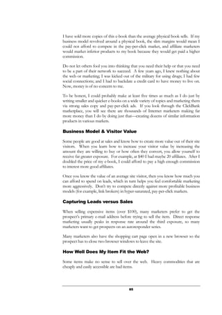 85
I have sold more copies of this e-book than the average physical book sells. If my
business model revolved around a physical book, the slim margins would mean I
could not afford to compete in the pay-per-click market, and affiliate marketers
would market inferior products to my book because they would get paid a higher
commission.
Do not let others fool you into thinking that you need their help or that you need
to be a part of their network to succeed. A few years ago, I knew nothing about
the web or marketing; I was kicked out of the military for using drugs; I had few
social connections; and I had to backdate a credit card to have money to live on.
Now, money is of no concern to me.
To be honest, I could probably make at least five times as much as I do just by
writing smaller and quicker e-books on a wide variety of topics and marketing them
via strong sales copy and pay-per-click ads. If you look through the ClickBank
marketplace, you will see there are thousands of Internet marketers making far
more money than I do by doing just that—creating dozens of similar information
products in various markets.
Business Model & Visitor Value
Some people are good at sales and know how to create more value out of their site
visitors. When you learn how to increase your visitor value by increasing the
amount they are willing to buy or how often they convert, you allow yourself to
receive far greater exposure. For example, at $40 I had maybe 20 affiliates. After I
doubled the price of my e-book, I could afford to pay a high enough commission
to interest more good affiliates.
Once you know the value of an average site visitor, then you know how much you
can afford to spend on leads, which in turn helps you feel comfortable marketing
more aggressively. Don’t try to compete directly against more profitable business
models (for example, link brokers) in hyper-saturated, pay-per-click markets.
Capturing Leads versus Sales
When selling expensive items (over $100), many marketers prefer to get the
prospect’s primary e-mail address before trying to sell the item. Direct response
marketing usually peaks in response rate around the third exposure, so many
marketers want to get prospects on an autoresponder series.
Many marketers also have the shopping cart page open in a new browser so the
prospect has to close two browser windows to leave the site.
How Well Does My Item Fit the Web?
Some items make no sense to sell over the web. Heavy commodities that are
cheaply and easily accessible are bad items.
 