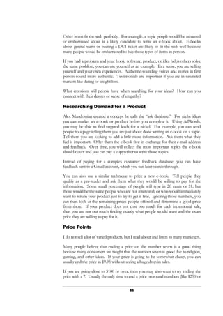 86
Other items fit the web perfectly. For example, a topic people would be ashamed
or embarrassed about is a likely candidate to write an e-book about. E-books
about genital warts or beating a DUI ticket are likely to fit the web well because
many people would be embarrassed to buy those types of items in person.
If you had a problem and your book, software, product, or idea helps others solve
the same problem, you can use yourself as an example. In a sense, you are selling
yourself and your own experiences. Authentic-sounding voices and stories in first
person sound more authentic. Testimonials are important if you are in saturated
markets like dating or weight loss.
What emotions will people have when searching for your ideas? How can you
connect with their desires or sense of empathy?
Researching Demand for a Product
Alex Mandossian created a concept he calls the “ask database.” For niche ideas
you can market an e-book or product before you complete it. Using AdWords,
you may be able to find targeted leads for a nickel. For example, you can send
people to a page telling them you are just about done writing an e-book on a topic.
Tell them you are looking to add a little more information. Ask them what they
feel is important. Offer them the e-book free in exchange for their e-mail address
and feedback. Over time, you will collect the most important topics the e-book
should cover and you can pay a copywriter to write those topics.
Instead of paying for a complex customer feedback database, you can have
feedback sent to a Gmail account, which you can later search through.
You can also use a similar technique to price a new e-book. Tell people they
qualify as a pre-reader and ask them what they would be willing to pay for the
information. Some small percentage of people will type in 20 cents or $1, but
those would be the same people who are not interested, or who would immediately
want to return your product just to try to get it free. Ignoring those numbers, you
can then look at the remaining prices people offered and determine a good price
from there. If your product does not cost you much for each incremental sale,
then you are not out much finding exactly what people would want and the exact
price they are willing to pay for it.
Price Points
I do not sell a lot of varied products, but I read about and listen to many marketers.
Many people believe that ending a price on the number seven is a good thing
because many consumers are taught that the number seven is good due to religion,
gaming, and other ideas. If your price is going to be somewhat cheap, you can
usually end the price in $9.95 without seeing a huge drop in sales.
If you are going close to $100 or over, then you may also want to try ending the
price with a 7. Usually the only time to end a price on round numbers (like $250 or
 