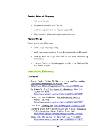 91
Golden Rules of Blogging
• Follow your passions
• Always cite sources with an HTML link
• Don’t sit on a great story if you believe it is a great idea
• When in doubt, it is better to be opinionated than boring
Popular Blogs
To find blogs in your field you can
• search Google for your topic + blog
• search for recent events in your field on Technorati or Google Blogsearch
• search for feeds on Google reader and see how many subscribers top
channels have
• look at the Technorati 100 most popular blogs list or the Bloglines 1,000
most popular blogs list
Interactive Elements
Literature
Berman, Saul J., Battino, Bill, Shipnuck, Louisa, and Neus, Andreas.
The End of Advertising as We Know It. 2007.
(http://www-03.ibm.com/press/us/en/pressrelease/22570.wss)
Bly, Robert W. The Online Copywriter’s Handbook. New York:
McGraw-Hill, 2003.
(http://www.amazon.com/exec/obidos/ASIN/0658020994/)
Caples, John, and Fred Hahn.. Tested Advertising Methods.
Prentice Hall, 1998.
(http://www.amazon.com/exec/obidos/ASIN/0130957011/)
Clark, Brian. Teaching Sells (http://teachingsells.com/report.html)
Eisenberg, Bryan, Jeffrey Eisenberg, and Lisa T. Davis. Persuasive
Online Copywriting. Wizard Academy Press, 2002.
(http://www.amazon.com/exec/obidos/ASIN/0971476993/)
Godin, Seth. The Big Red Fez. New York: Free Press, 2002.
(http://www.amazon.com/exec/obidos/ASIN/0743227905/)
 