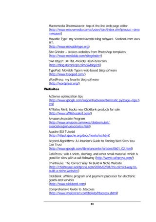 93
Macromedia Dreamweaver: top-of-the-line web page editor
(http://www.macromedia.com/cfusion/tdrc/index.cfm?product=drea
mweaver)
Movable Type: my second favorite blog software. Seobook.com uses
MT.
(http://www.movabletype.org)
Site Grinder – creates websites from Photoshop templates
(http://www.medialab.com/sitegrinder/)
SWFObject: XHTML-friendly Flash detection
(http://blog.deconcept.com/swfobject/)
TypePad: Movable Type’s web-based blog software
(http://www.typepad.com/)
WordPress: my favorite blog software
(http://wordpress.org/)
Websites
AdSense optimization tips
(http://www.google.com/support/adsense/bin/static.py?page=tips.h
tml)
Affiliates Alert: tracks new ClickBank products for sale
(http://www.affiliatesalert.com/)
Amazon Associate Program
(http://www.amazon.com/exec/obidos/subst/
associates/join/associates.html)
Apache SSI Tutorial
(http://httpd.apache.org/docs/howto/ssi.html)
Beyond Algorithms: A Librarian's Guide to Finding Web Sites You
Can Trust
(http://www.google.com/librariancenter/articles/0601_02.html)
CafePress: sells t-shirts, clothing, and other small material, which is
good for sites with a cult following (http://www.cafepress.com/)
Chartreuse: The Correct Way To Build A Niche Website
(http://chartreuse.wordpress.com/2006/02/01/the-correct-way-to-
build-a-niche-website/)
ClickBank: affiliate program and payment processor for electronic
goods and services
(http://www.clickbank.com)
Comprehensive Guide to .htaccess
(http://www.wsabstract.com/howto/htaccess.shtml)
 